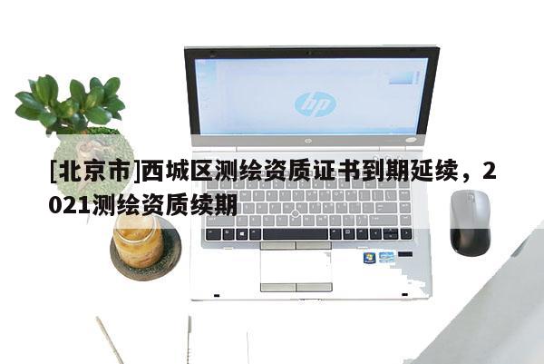 [北京市]西城区测绘资质证书到期延续，2021测绘资质续期
