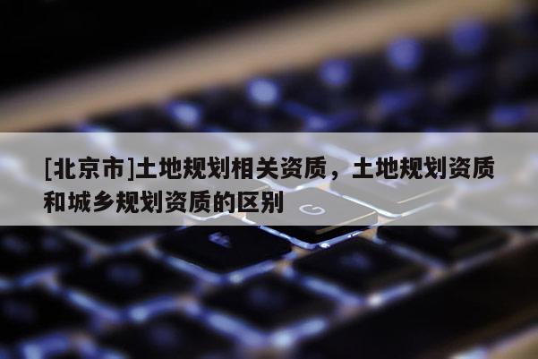 [北京市]土地规划相关资质，土地规划资质和城乡规划资质的区别