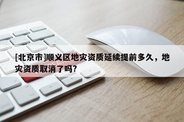 [北京市]顺义区地灾资质延续提前多久，地灾资质取消了吗?