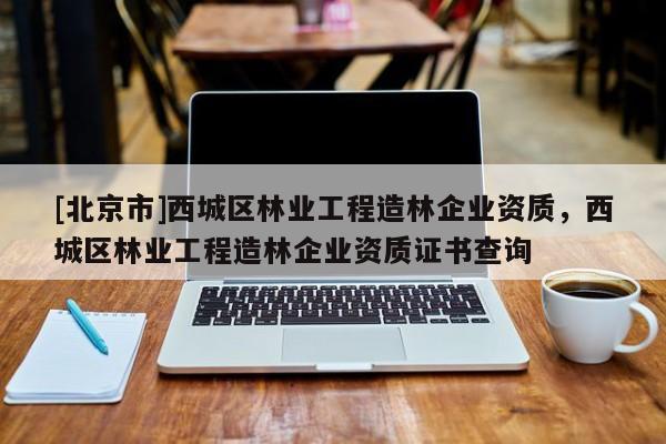 [北京市]西城区林业工程造林企业资质，西城区林业工程造林企业资质证书查询