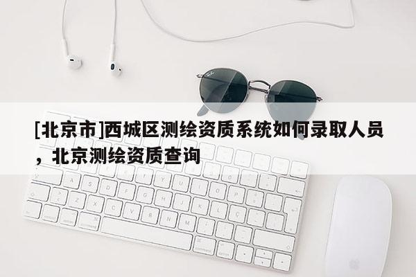 [北京市]西城区测绘资质系统如何录取人员，北京测绘资质查询