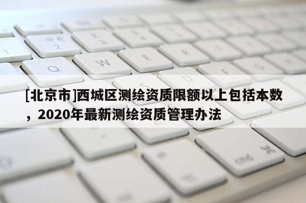 [北京市]西城区测绘资质限额以上包括本数，2020年最新测绘资质管理办法