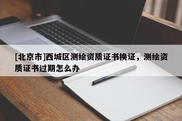 [北京市]西城区测绘资质证书换证，测绘资质证书过期怎么办