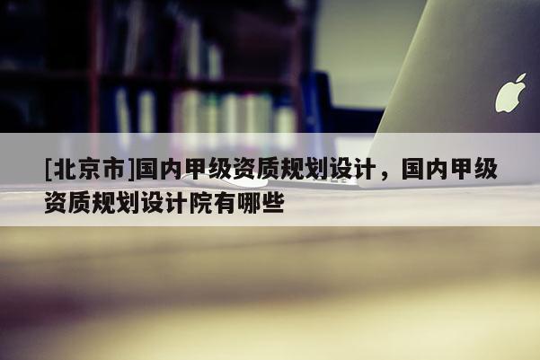 [北京市]国内甲级资质规划设计，国内甲级资质规划设计院有哪些