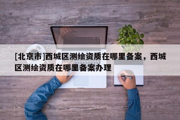 [北京市]西城区测绘资质在哪里备案，西城区测绘资质在哪里备案办理