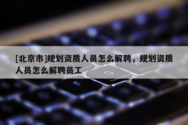 [北京市]规划资质人员怎么解聘，规划资质人员怎么解聘员工