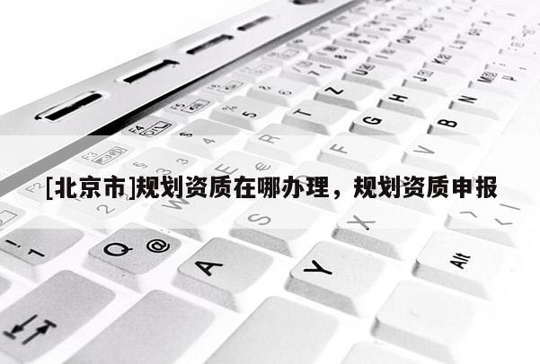 [北京市]规划资质在哪办理，规划资质申报