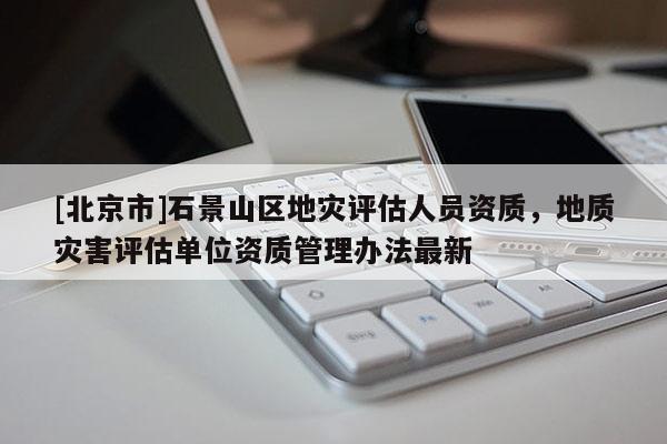 [北京市]石景山区地灾评估人员资质，地质灾害评估单位资质管理办法最新