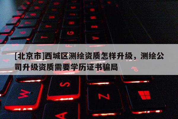 [北京市]西城区测绘资质怎样升级，测绘公司升级资质需要学历证书骗局