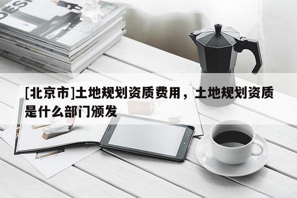 [北京市]土地规划资质费用，土地规划资质是什么部门颁发