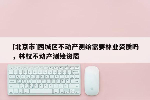 [北京市]西城区不动产测绘需要林业资质吗，林权不动产测绘资质