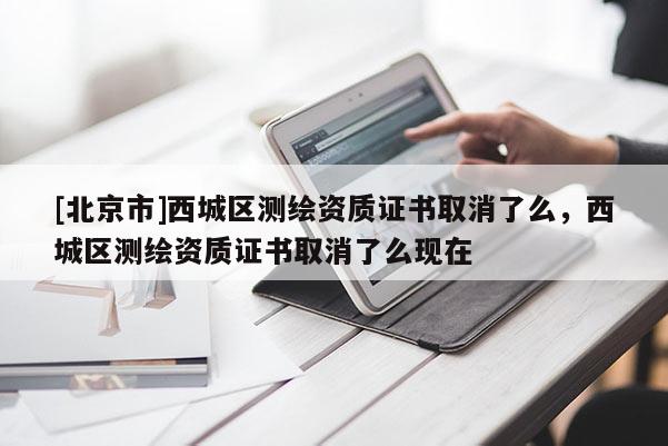 [北京市]西城区测绘资质证书取消了么，西城区测绘资质证书取消了么现在