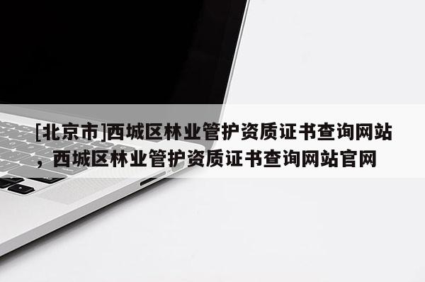 [北京市]西城区林业管护资质证书查询网站，西城区林业管护资质证书查询网站官网