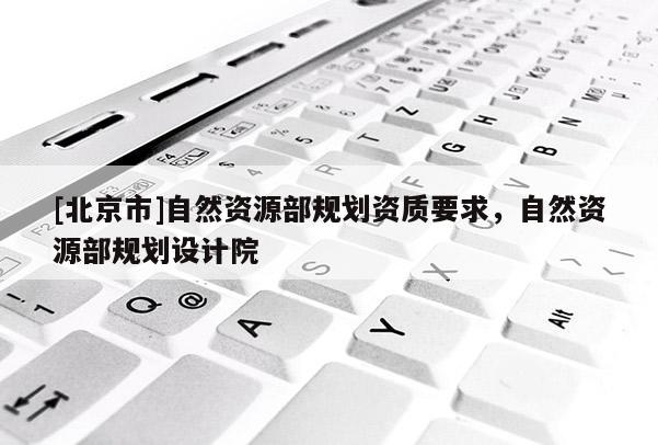 [北京市]自然资源部规划资质要求，自然资源部规划设计院