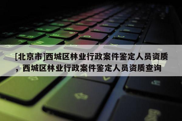[北京市]西城区林业行政案件鉴定人员资质，西城区林业行政案件鉴定人员资质查询