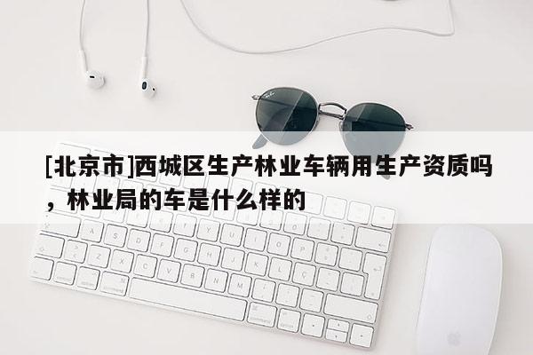 [北京市]西城区生产林业车辆用生产资质吗，林业局的车是什么样的