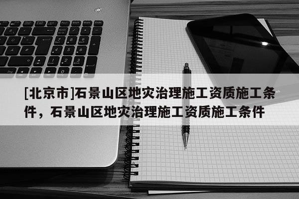 [北京市]石景山区地灾治理施工资质施工条件，石景山区地灾治理施工资质施工条件