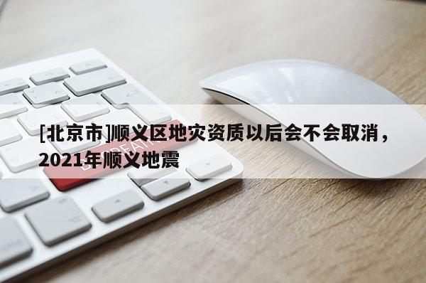 [北京市]顺义区地灾资质以后会不会取消，2021年顺义地震