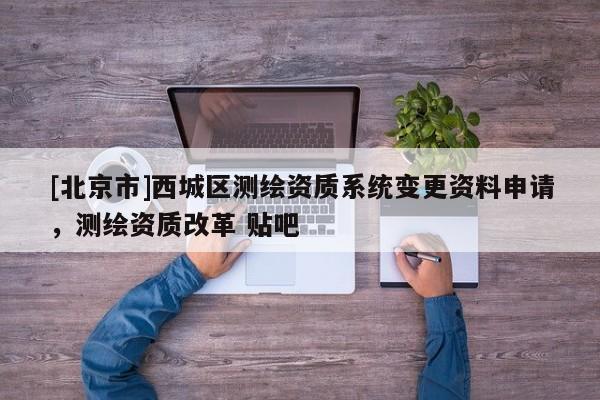 [北京市]西城区测绘资质系统变更资料申请，测绘资质改革 贴吧