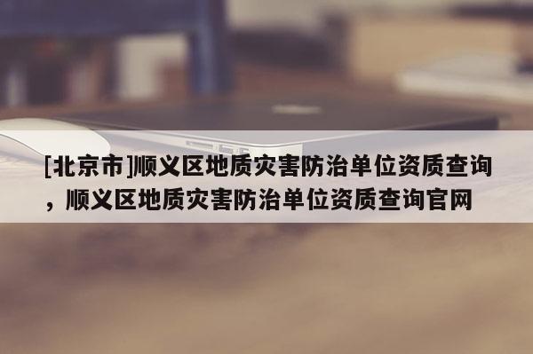 [北京市]顺义区地质灾害防治单位资质查询，顺义区地质灾害防治单位资质查询官网