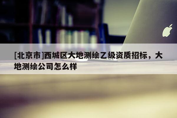 [北京市]西城区大地测绘乙级资质招标，大地测绘公司怎么样