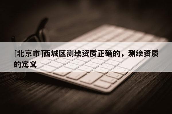 [北京市]西城区测绘资质正确的，测绘资质的定义