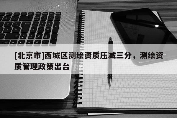 [北京市]西城区测绘资质压减三分，测绘资质管理政策出台