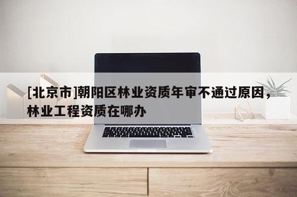 [北京市]朝阳区林业资质年审不通过原因，林业工程资质在哪办