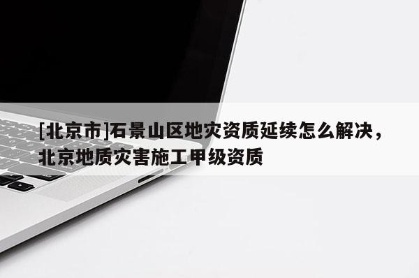 [北京市]石景山区地灾资质延续怎么解决，北京地质灾害施工甲级资质