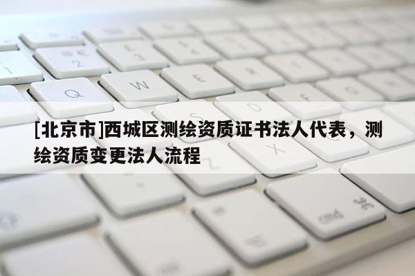 [北京市]西城区测绘资质证书法人代表，测绘资质变更法人流程