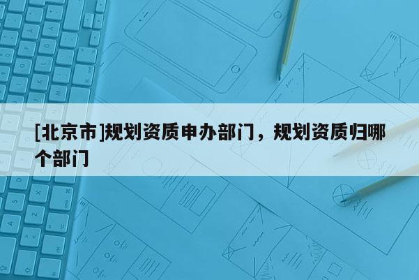 [北京市]规划资质申办部门，规划资质归哪个部门