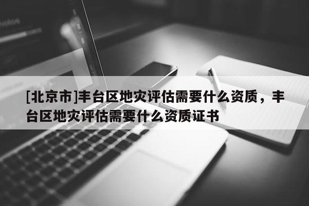 [北京市]丰台区地灾评估需要什么资质，丰台区地灾评估需要什么资质证书