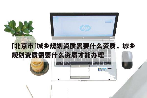[北京市]城乡规划资质需要什么资质，城乡规划资质需要什么资质才能办理