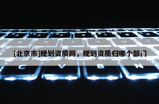[北京市]规划资质网，规划资质归哪个部门