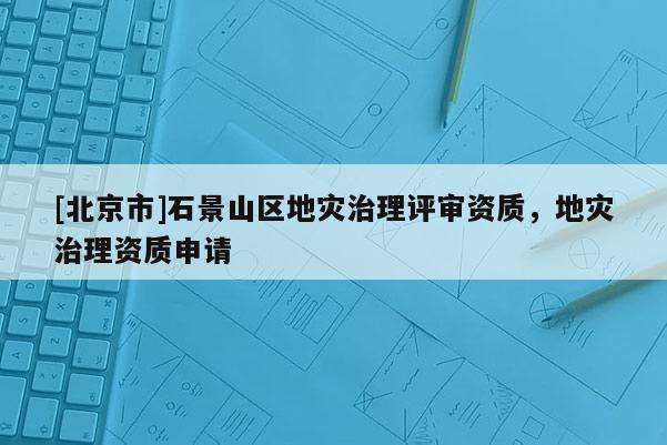 [北京市]石景山区地灾治理评审资质，地灾治理资质申请