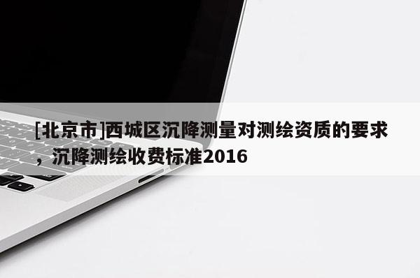 [北京市]西城区沉降测量对测绘资质的要求，沉降测绘收费标准2016