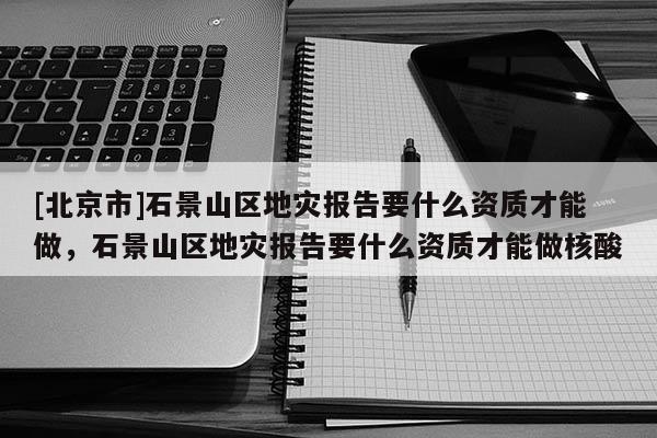 [北京市]石景山区地灾报告要什么资质才能做，石景山区地灾报告要什么资质才能做核酸
