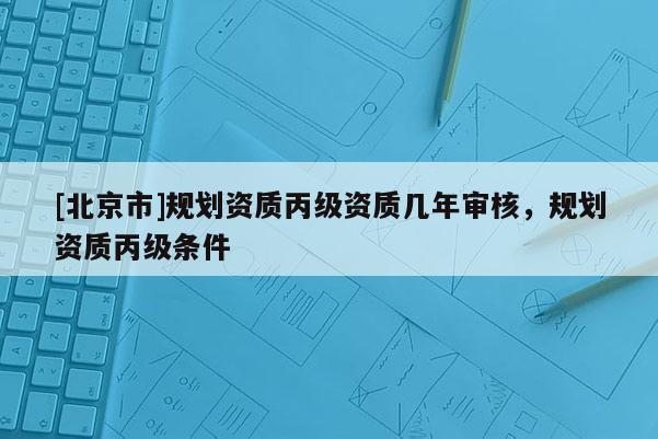 [北京市]规划资质丙级资质几年审核，规划资质丙级条件