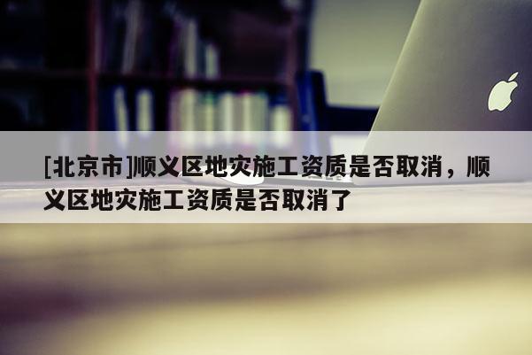 [北京市]顺义区地灾施工资质是否取消，顺义区地灾施工资质是否取消了