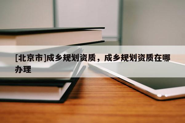 [北京市]成乡规划资质，成乡规划资质在哪办理