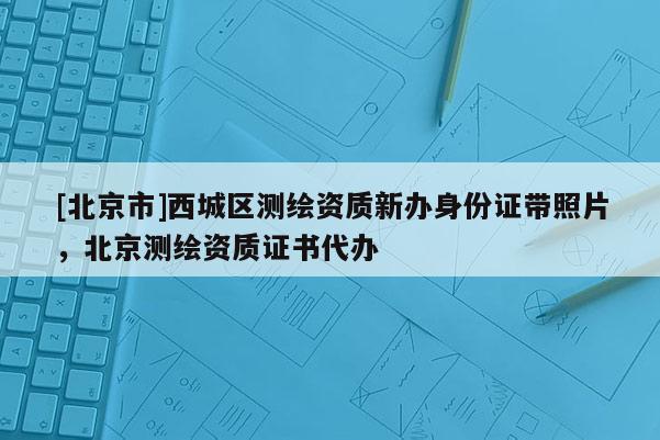 [北京市]西城区测绘资质新办身份证带照片，北京测绘资质证书代办