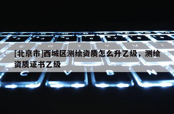 [北京市]西城区测绘资质怎么升乙级，测绘资质证书乙级