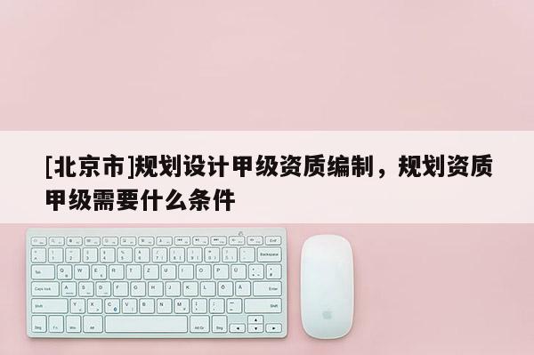 [北京市]规划设计甲级资质编制，规划资质甲级需要什么条件