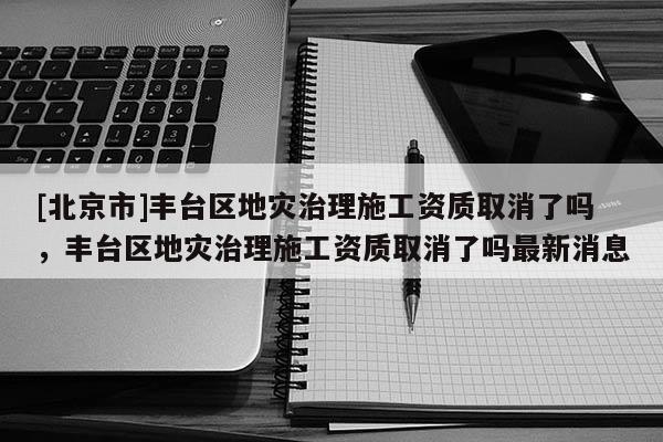 [北京市]丰台区地灾治理施工资质取消了吗，丰台区地灾治理施工资质取消了吗最新消息