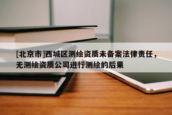 [北京市]西城区测绘资质未备案法律责任，无测绘资质公司进行测绘的后果