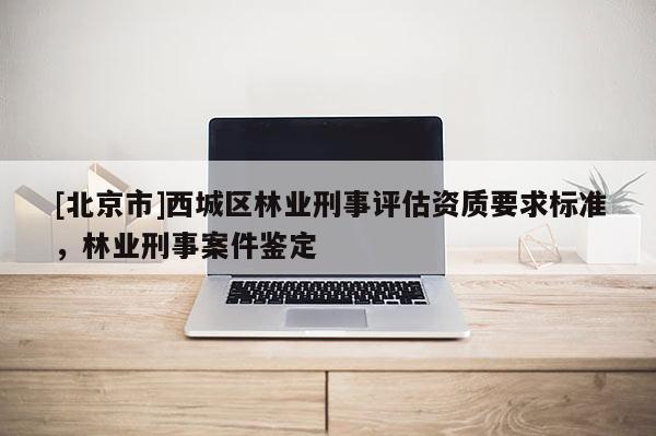 [北京市]西城区林业刑事评估资质要求标准，林业刑事案件鉴定