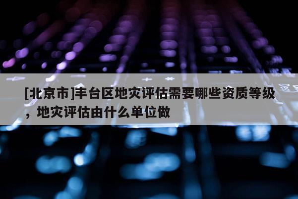 [北京市]丰台区地灾评估需要哪些资质等级，地灾评估由什么单位做