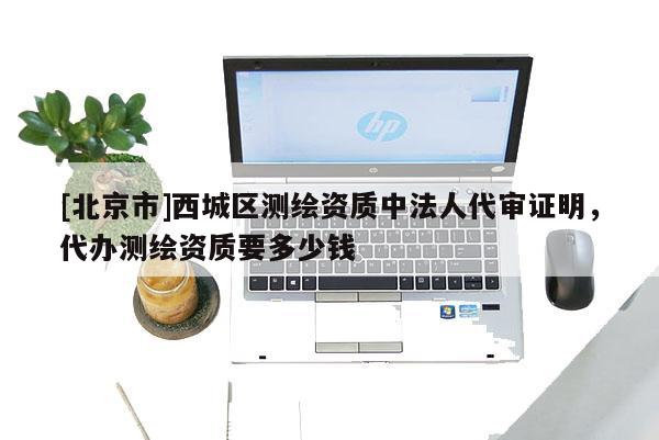 [北京市]西城区测绘资质中法人代审证明，代办测绘资质要多少钱