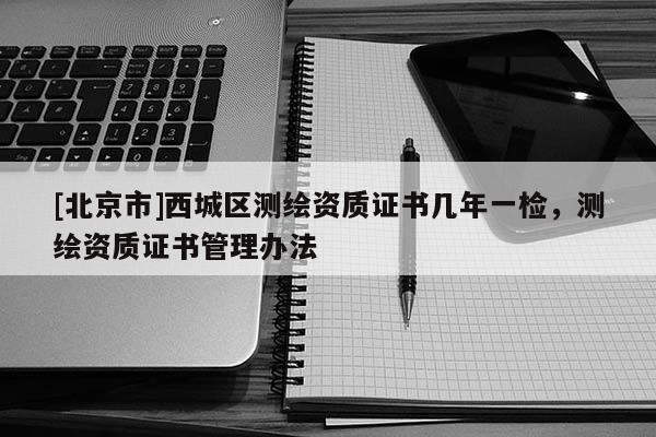 [北京市]西城区测绘资质证书几年一检，测绘资质证书管理办法