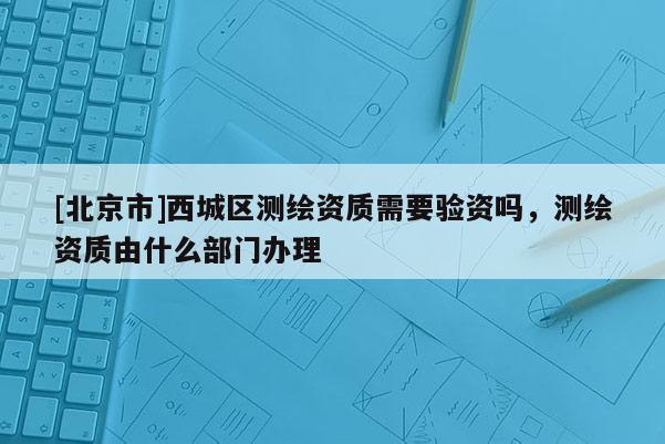 [北京市]西城区测绘资质需要验资吗，测绘资质由什么部门办理